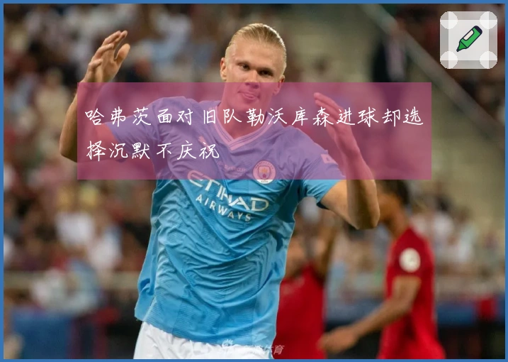 哈弗茨面对旧队勒沃库森进球却选择沉默不庆祝