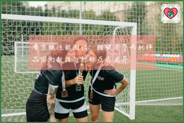 滑雪镜性能测试：酷破者等两批样品实测数据与标称存在差异