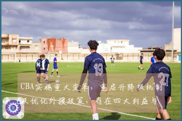CBA实施重大变革，重启升降级机制及优化外援政策，存在四大利益与一项风险