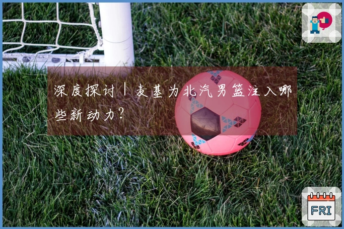 深度探讨｜麦基为北汽男篮注入哪些新动力？
