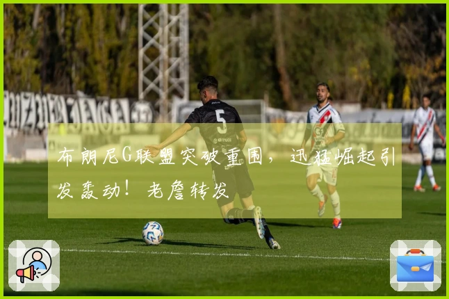 布朗尼G联盟突破重围，迅猛崛起引发轰动！老詹转发