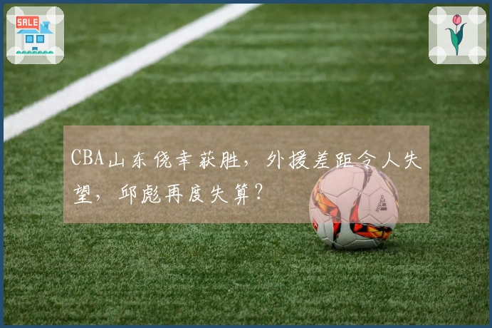 CBA山东侥幸获胜，外援差距令人失望，邱彪再度失算？