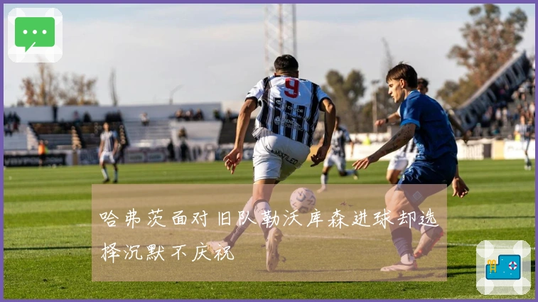 哈弗茨面对旧队勒沃库森进球却选择沉默不庆祝