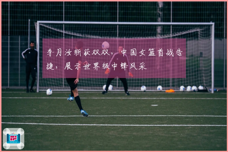 李月汝斩获双双，中国女篮首战告捷，展示世界级中锋风采