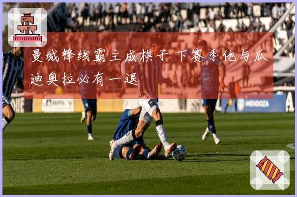 曼城锋线霸主成棋子 下赛季他与瓜迪奥拉必有一退