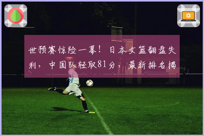 世预赛惊险一幕！日本女篮翻盘失利，中国队轻取81分，最新排名揭晓
