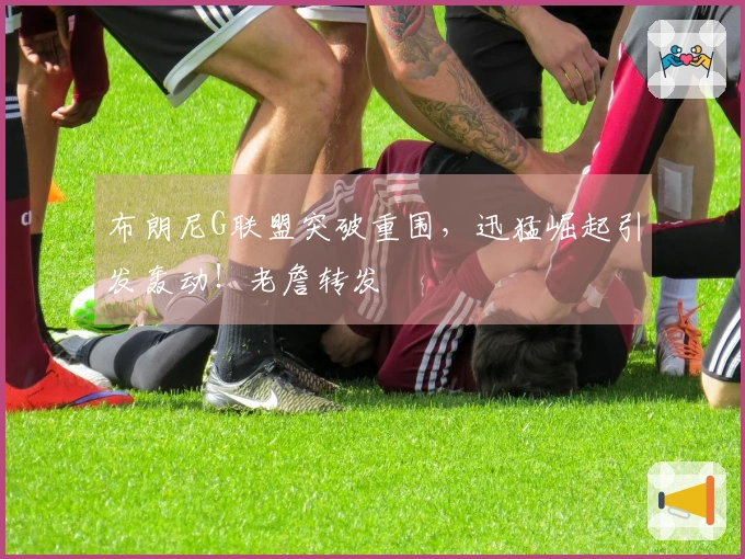 布朗尼G联盟突破重围，迅猛崛起引发轰动！老詹转发