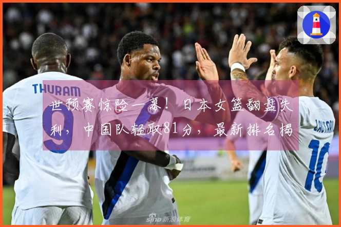 世预赛惊险一幕！日本女篮翻盘失利，中国队轻取81分，最新排名揭晓