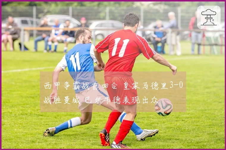 西甲争霸战首回合 皇家马德里3-0战胜曼城 巴尔韦德表现出众