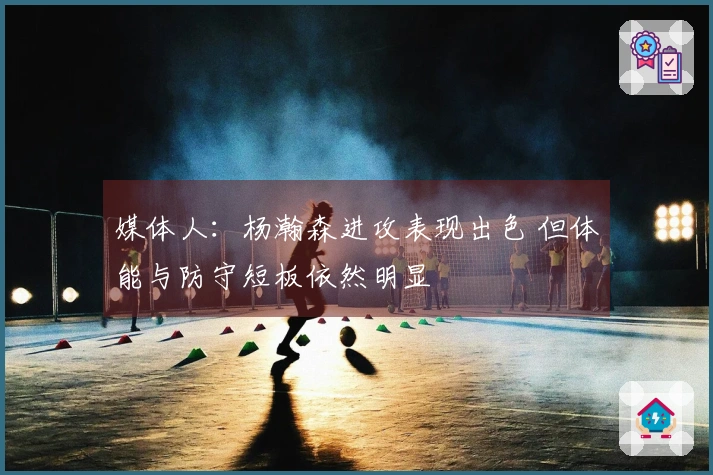 媒体人：杨瀚森进攻表现出色 但体能与防守短板依然明显