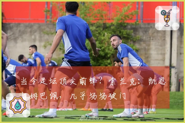 当今足坛顶尖前锋？索兰克：凯恩与姆巴佩，几乎场场破门